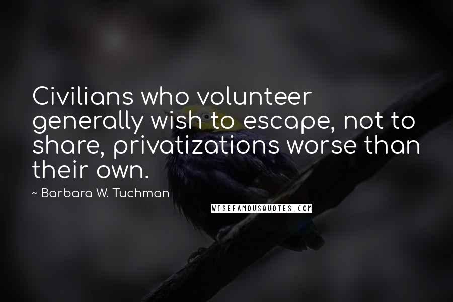 Barbara W. Tuchman Quotes: Civilians who volunteer generally wish to escape, not to share, privatizations worse than their own.