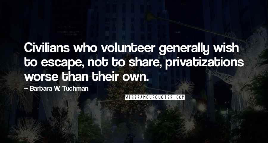 Barbara W. Tuchman Quotes: Civilians who volunteer generally wish to escape, not to share, privatizations worse than their own.