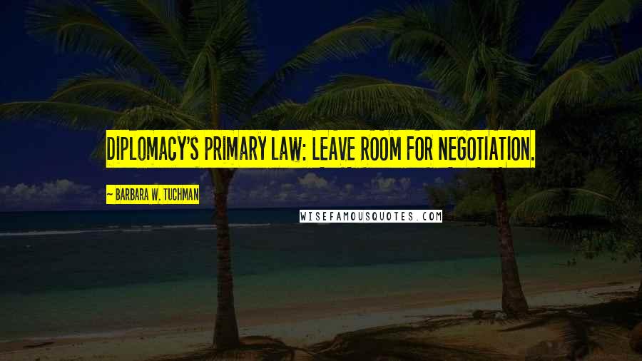 Barbara W. Tuchman Quotes: Diplomacy's primary law: LEAVE ROOM FOR NEGOTIATION.