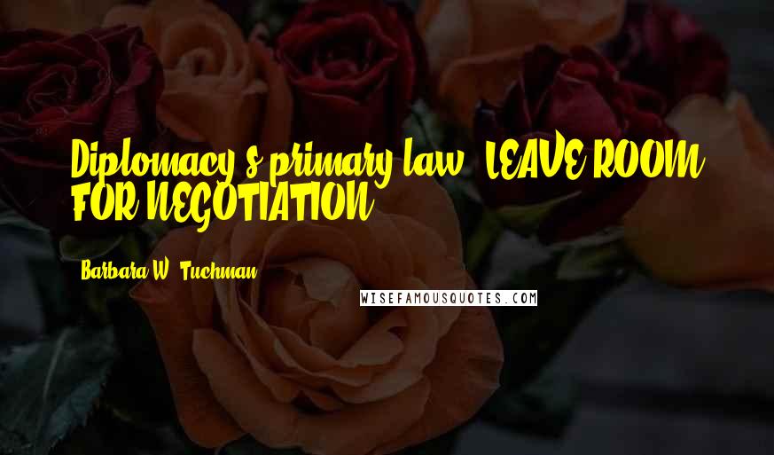 Barbara W. Tuchman Quotes: Diplomacy's primary law: LEAVE ROOM FOR NEGOTIATION.