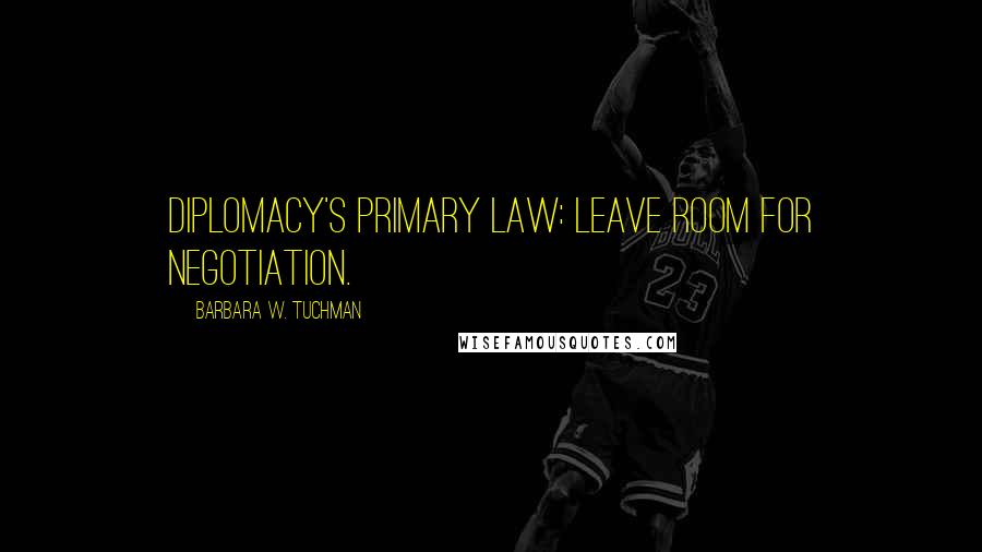 Barbara W. Tuchman Quotes: Diplomacy's primary law: LEAVE ROOM FOR NEGOTIATION.