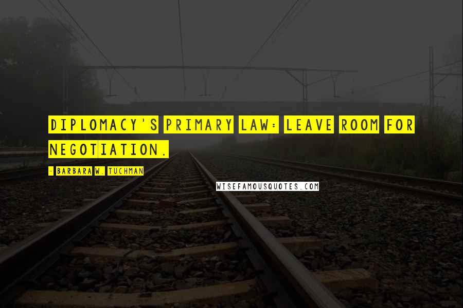 Barbara W. Tuchman Quotes: Diplomacy's primary law: LEAVE ROOM FOR NEGOTIATION.