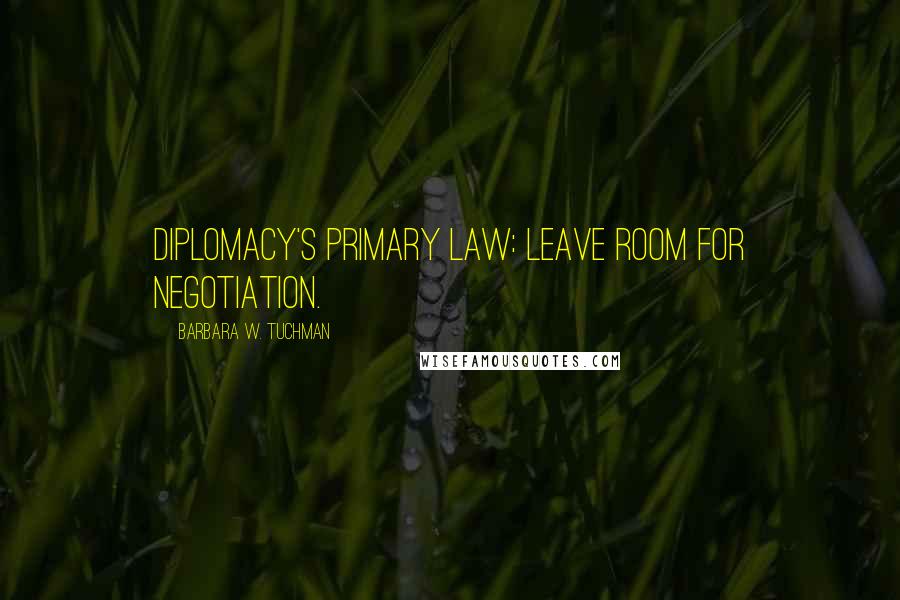 Barbara W. Tuchman Quotes: Diplomacy's primary law: LEAVE ROOM FOR NEGOTIATION.