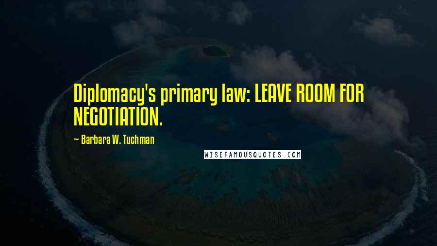 Barbara W. Tuchman Quotes: Diplomacy's primary law: LEAVE ROOM FOR NEGOTIATION.