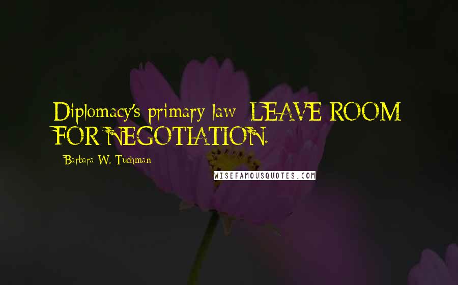 Barbara W. Tuchman Quotes: Diplomacy's primary law: LEAVE ROOM FOR NEGOTIATION.