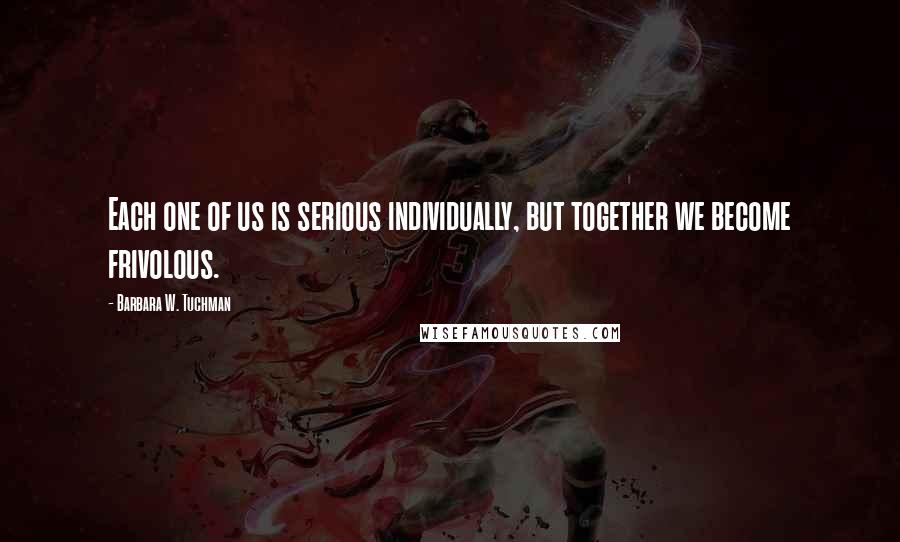Barbara W. Tuchman Quotes: Each one of us is serious individually, but together we become frivolous.