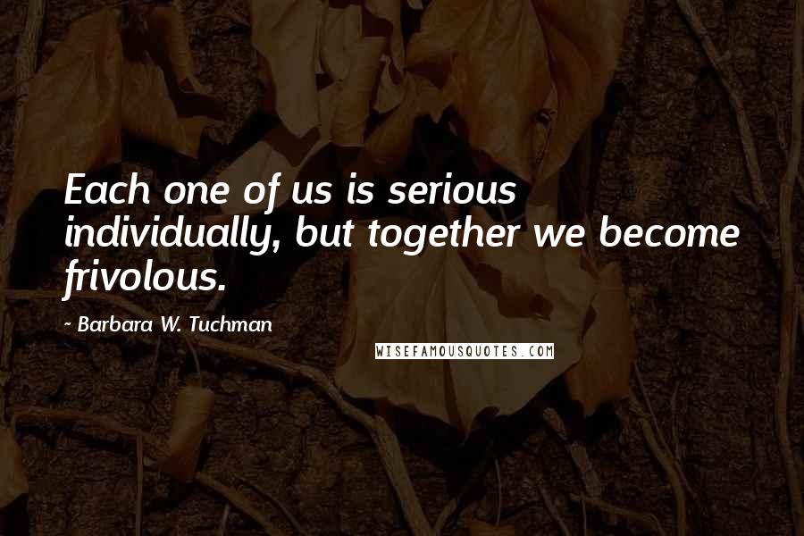 Barbara W. Tuchman Quotes: Each one of us is serious individually, but together we become frivolous.