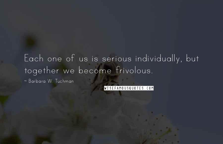 Barbara W. Tuchman Quotes: Each one of us is serious individually, but together we become frivolous.