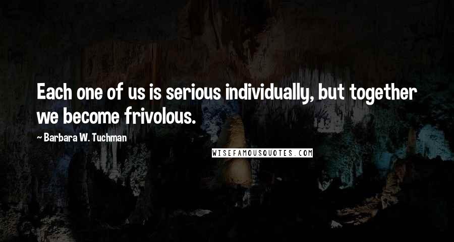 Barbara W. Tuchman Quotes: Each one of us is serious individually, but together we become frivolous.