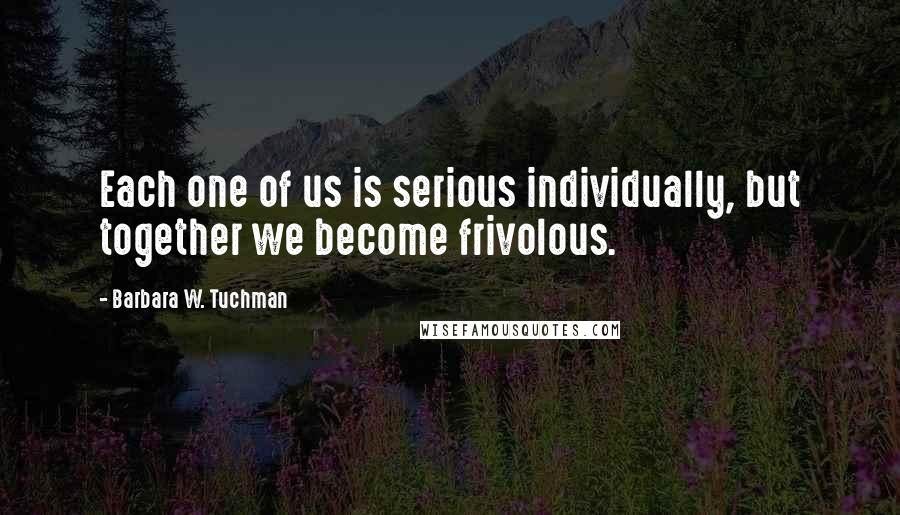 Barbara W. Tuchman Quotes: Each one of us is serious individually, but together we become frivolous.