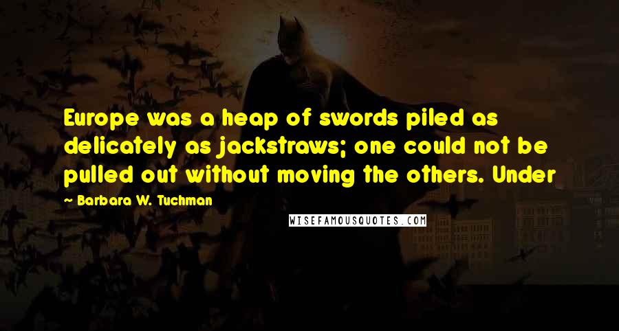 Barbara W. Tuchman Quotes: Europe was a heap of swords piled as delicately as jackstraws; one could not be pulled out without moving the others. Under