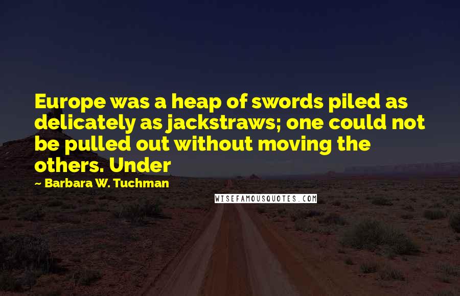 Barbara W. Tuchman Quotes: Europe was a heap of swords piled as delicately as jackstraws; one could not be pulled out without moving the others. Under
