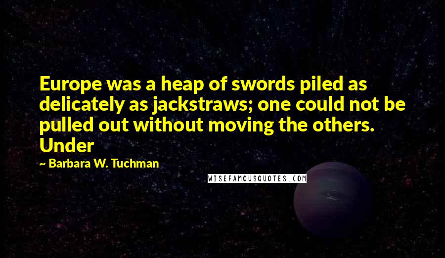 Barbara W. Tuchman Quotes: Europe was a heap of swords piled as delicately as jackstraws; one could not be pulled out without moving the others. Under