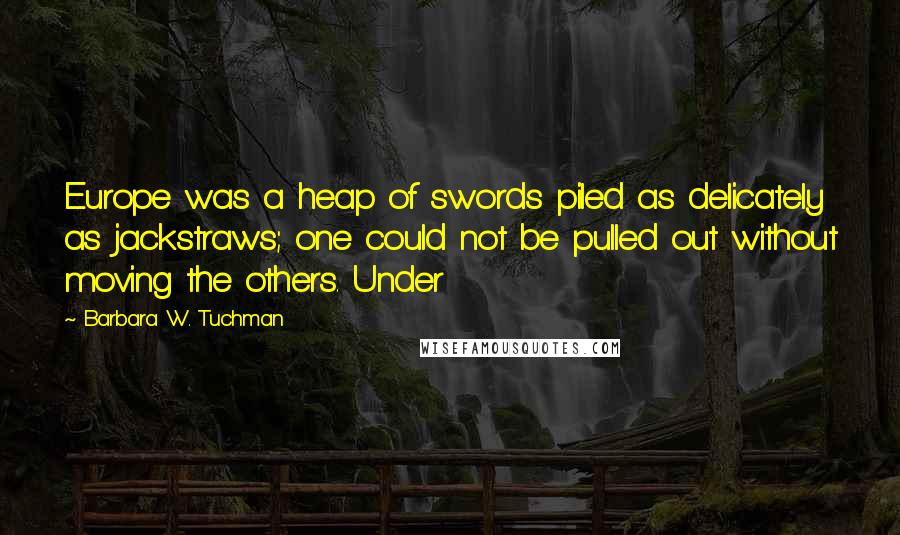 Barbara W. Tuchman Quotes: Europe was a heap of swords piled as delicately as jackstraws; one could not be pulled out without moving the others. Under