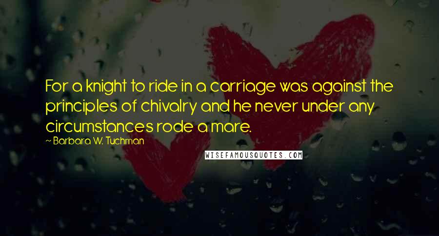 Barbara W. Tuchman Quotes: For a knight to ride in a carriage was against the principles of chivalry and he never under any circumstances rode a mare.