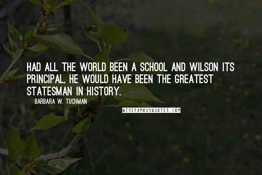 Barbara W. Tuchman Quotes: Had all the world been a school and Wilson its principal, he would have been the greatest statesman in history.