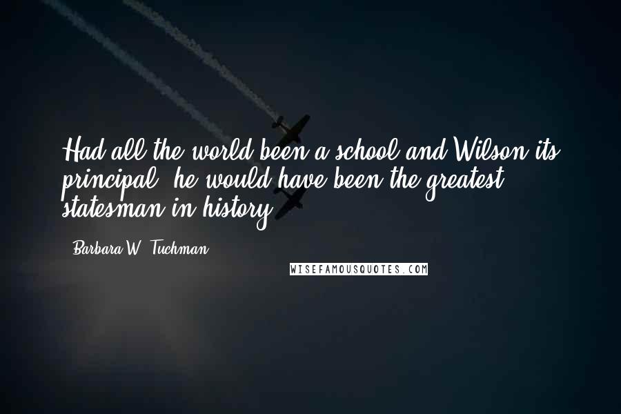 Barbara W. Tuchman Quotes: Had all the world been a school and Wilson its principal, he would have been the greatest statesman in history.