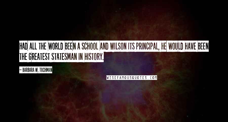 Barbara W. Tuchman Quotes: Had all the world been a school and Wilson its principal, he would have been the greatest statesman in history.