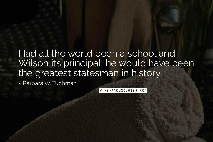 Barbara W. Tuchman Quotes: Had all the world been a school and Wilson its principal, he would have been the greatest statesman in history.