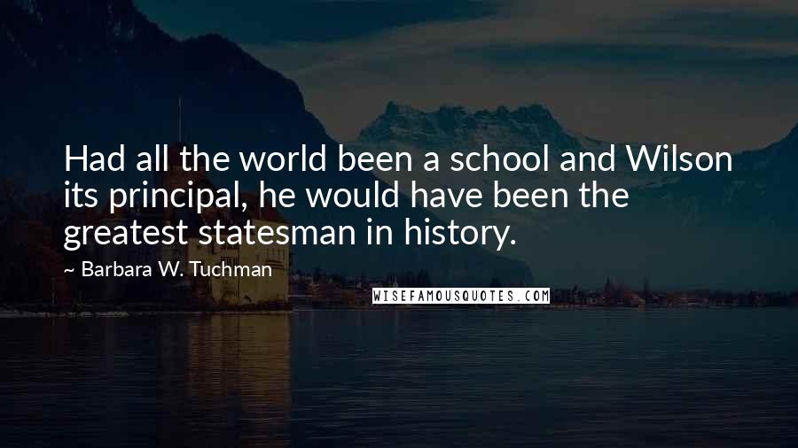 Barbara W. Tuchman Quotes: Had all the world been a school and Wilson its principal, he would have been the greatest statesman in history.