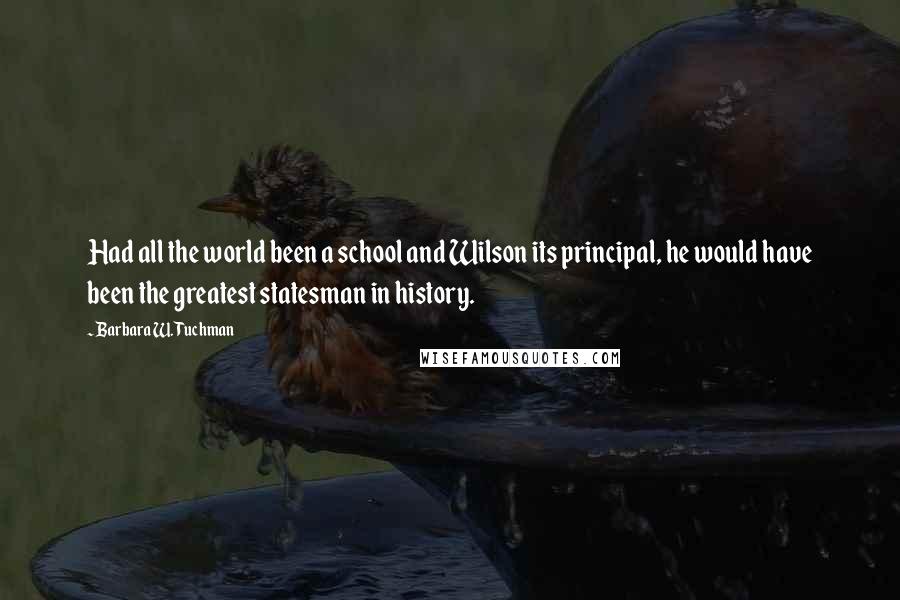 Barbara W. Tuchman Quotes: Had all the world been a school and Wilson its principal, he would have been the greatest statesman in history.