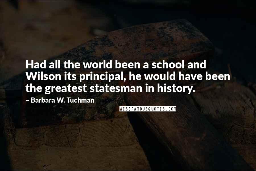 Barbara W. Tuchman Quotes: Had all the world been a school and Wilson its principal, he would have been the greatest statesman in history.