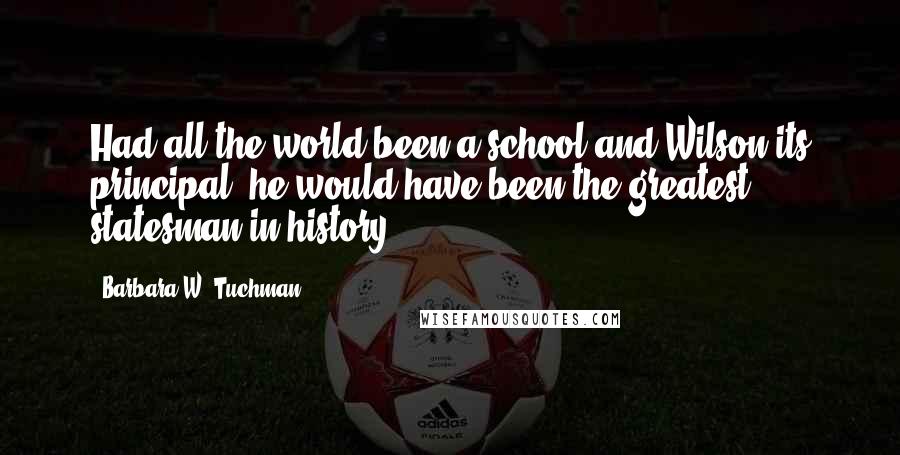 Barbara W. Tuchman Quotes: Had all the world been a school and Wilson its principal, he would have been the greatest statesman in history.