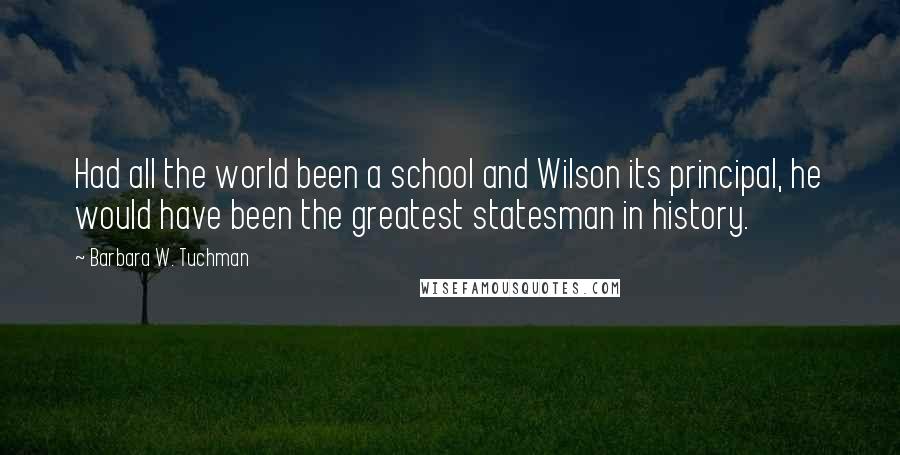 Barbara W. Tuchman Quotes: Had all the world been a school and Wilson its principal, he would have been the greatest statesman in history.