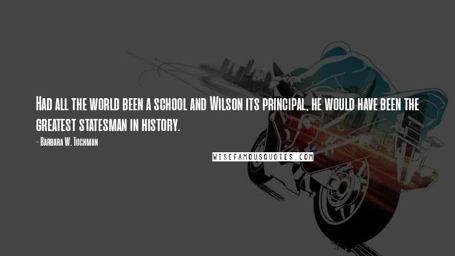 Barbara W. Tuchman Quotes: Had all the world been a school and Wilson its principal, he would have been the greatest statesman in history.