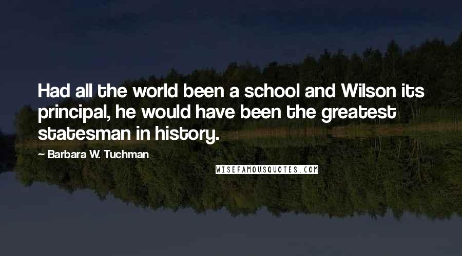 Barbara W. Tuchman Quotes: Had all the world been a school and Wilson its principal, he would have been the greatest statesman in history.