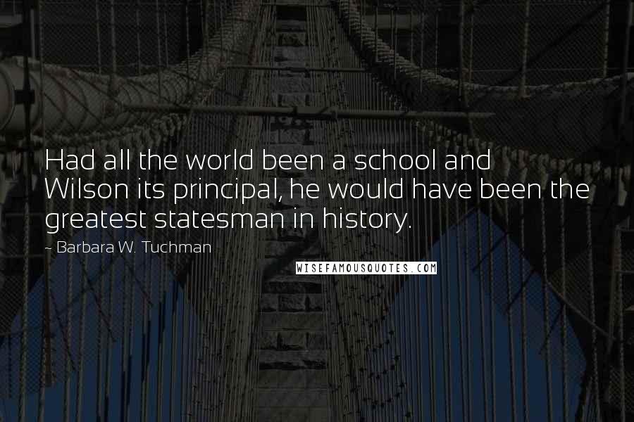 Barbara W. Tuchman Quotes: Had all the world been a school and Wilson its principal, he would have been the greatest statesman in history.