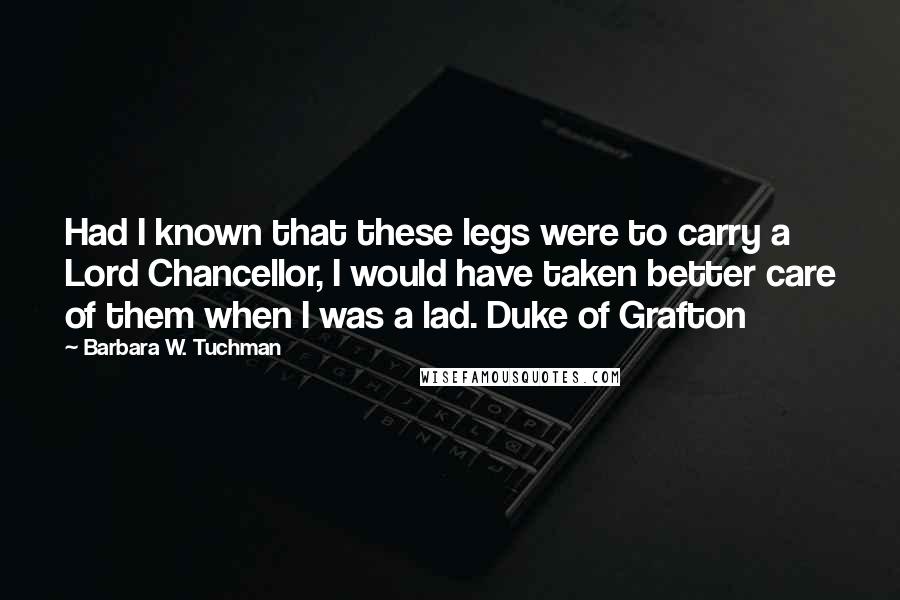 Barbara W. Tuchman Quotes: Had I known that these legs were to carry a Lord Chancellor, I would have taken better care of them when I was a lad. Duke of Grafton