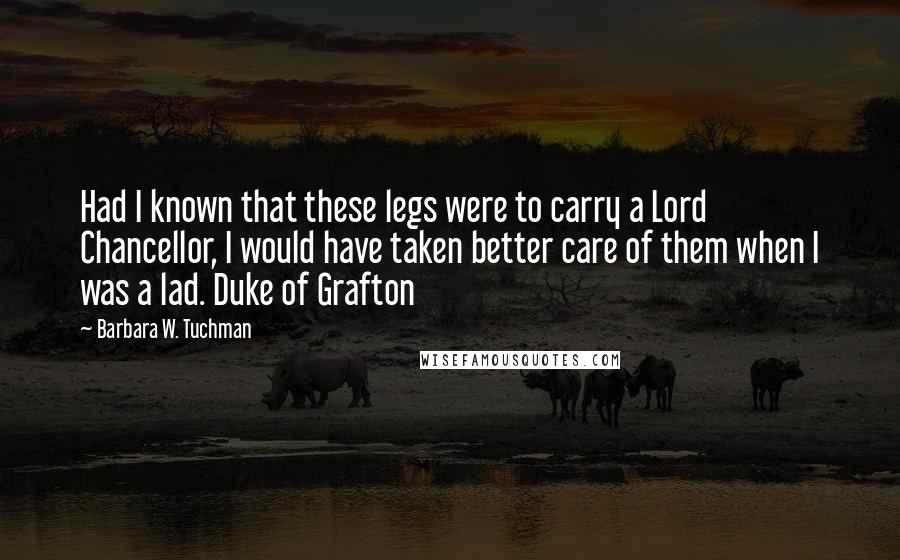 Barbara W. Tuchman Quotes: Had I known that these legs were to carry a Lord Chancellor, I would have taken better care of them when I was a lad. Duke of Grafton