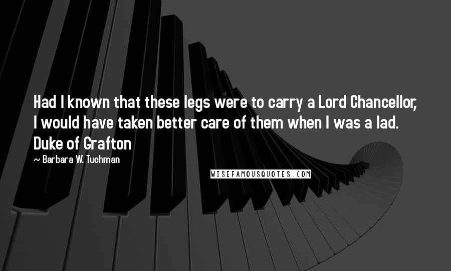 Barbara W. Tuchman Quotes: Had I known that these legs were to carry a Lord Chancellor, I would have taken better care of them when I was a lad. Duke of Grafton