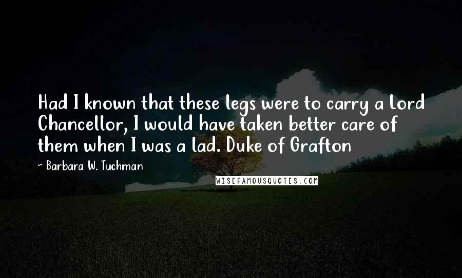 Barbara W. Tuchman Quotes: Had I known that these legs were to carry a Lord Chancellor, I would have taken better care of them when I was a lad. Duke of Grafton