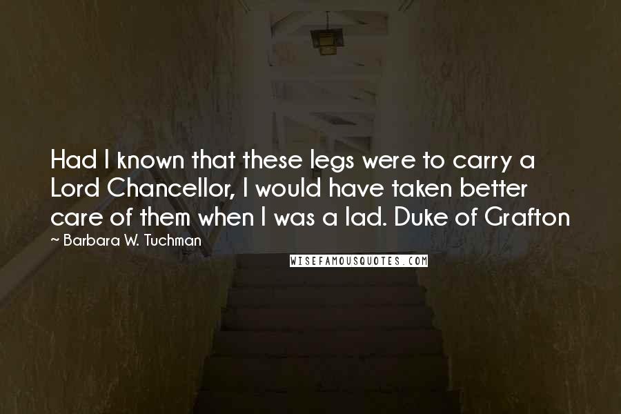 Barbara W. Tuchman Quotes: Had I known that these legs were to carry a Lord Chancellor, I would have taken better care of them when I was a lad. Duke of Grafton