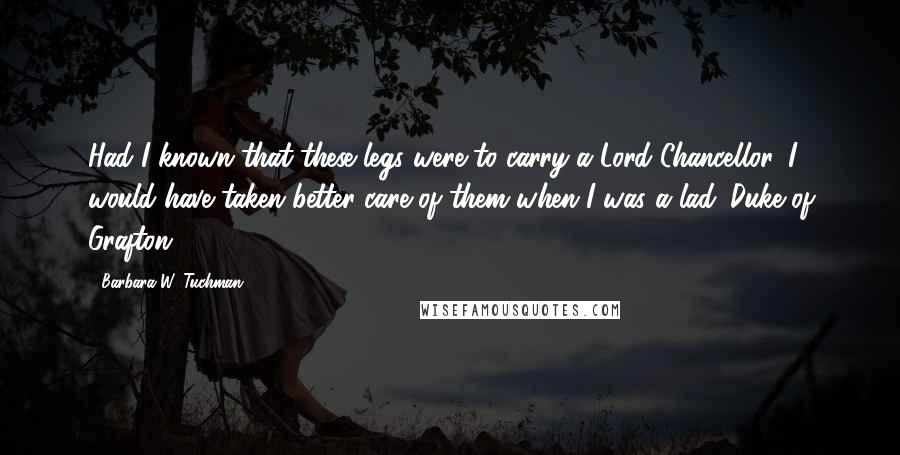 Barbara W. Tuchman Quotes: Had I known that these legs were to carry a Lord Chancellor, I would have taken better care of them when I was a lad. Duke of Grafton
