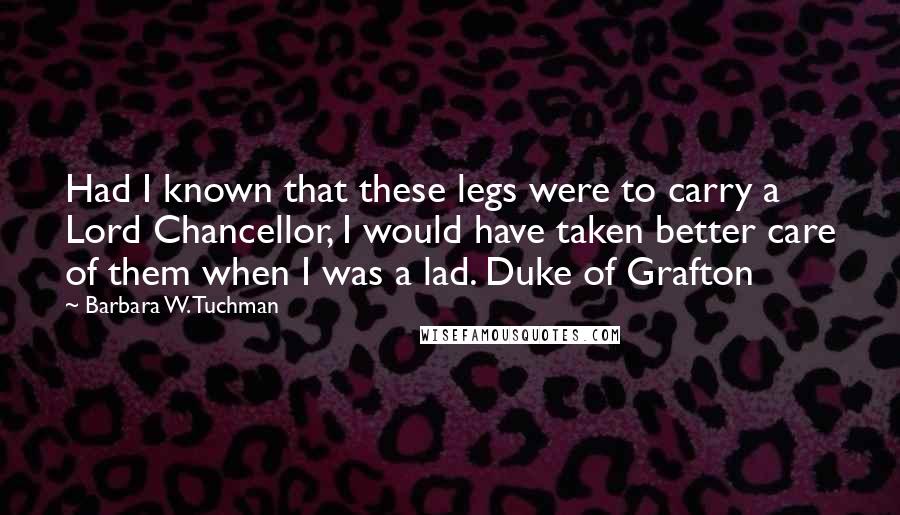 Barbara W. Tuchman Quotes: Had I known that these legs were to carry a Lord Chancellor, I would have taken better care of them when I was a lad. Duke of Grafton