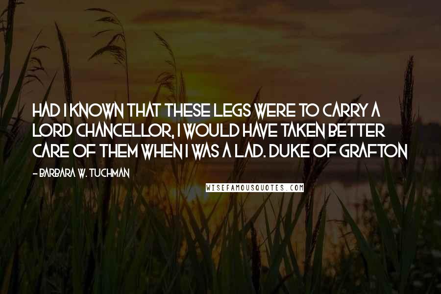 Barbara W. Tuchman Quotes: Had I known that these legs were to carry a Lord Chancellor, I would have taken better care of them when I was a lad. Duke of Grafton