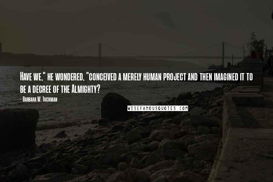 Barbara W. Tuchman Quotes: Have we," he wondered, "conceived a merely human project and then imagined it to be a decree of the Almighty?