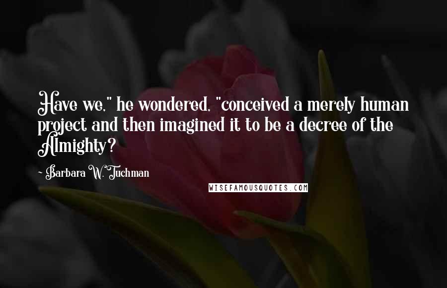 Barbara W. Tuchman Quotes: Have we," he wondered, "conceived a merely human project and then imagined it to be a decree of the Almighty?