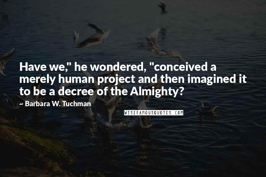 Barbara W. Tuchman Quotes: Have we," he wondered, "conceived a merely human project and then imagined it to be a decree of the Almighty?