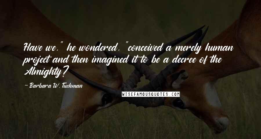 Barbara W. Tuchman Quotes: Have we," he wondered, "conceived a merely human project and then imagined it to be a decree of the Almighty?