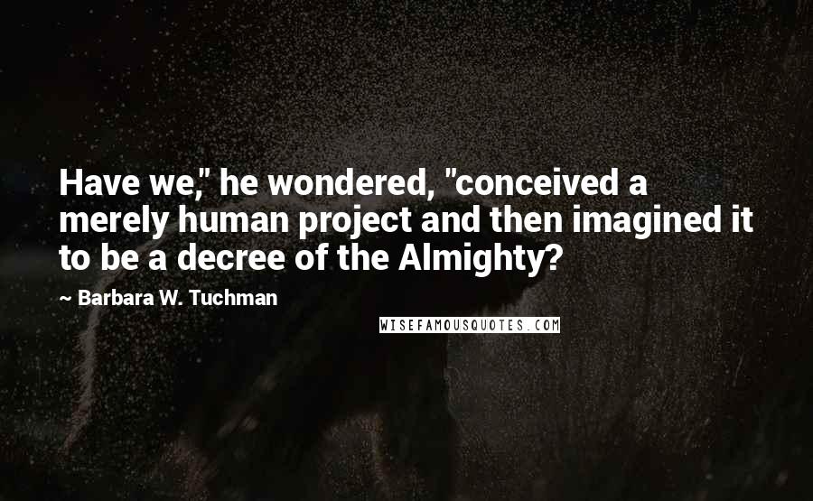 Barbara W. Tuchman Quotes: Have we," he wondered, "conceived a merely human project and then imagined it to be a decree of the Almighty?