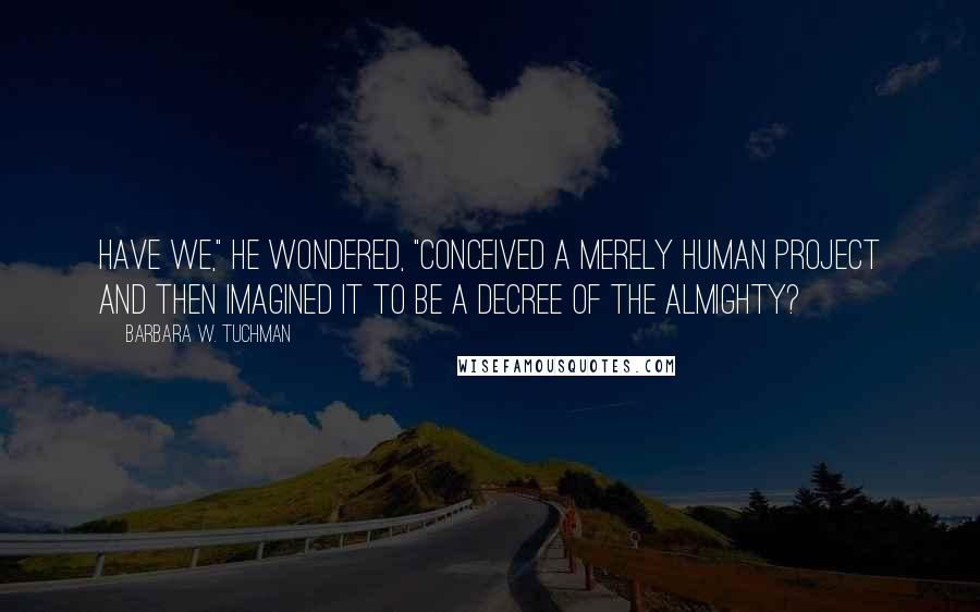 Barbara W. Tuchman Quotes: Have we," he wondered, "conceived a merely human project and then imagined it to be a decree of the Almighty?