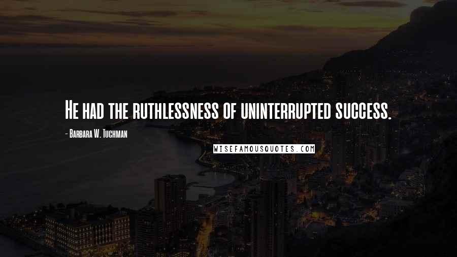 Barbara W. Tuchman Quotes: He had the ruthlessness of uninterrupted success.