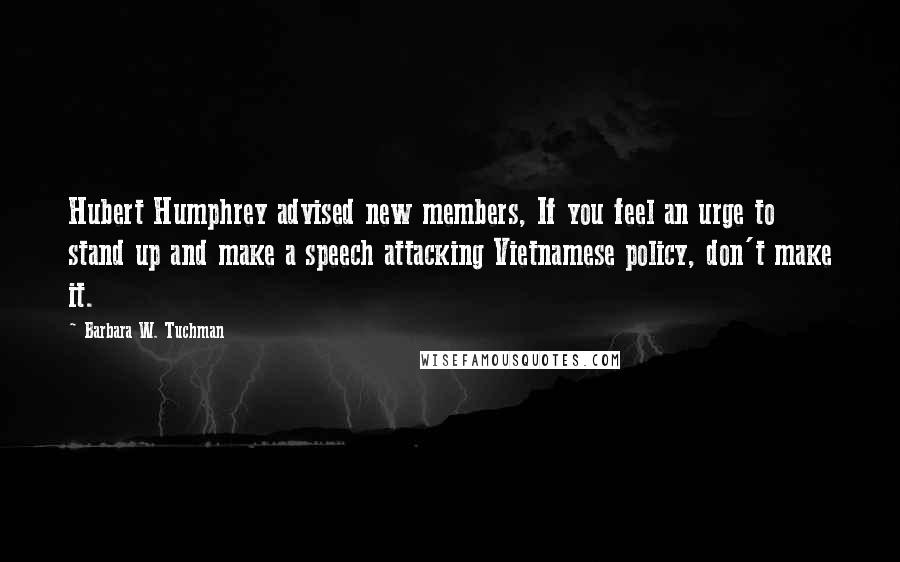 Barbara W. Tuchman Quotes: Hubert Humphrey advised new members, If you feel an urge to stand up and make a speech attacking Vietnamese policy, don't make it.