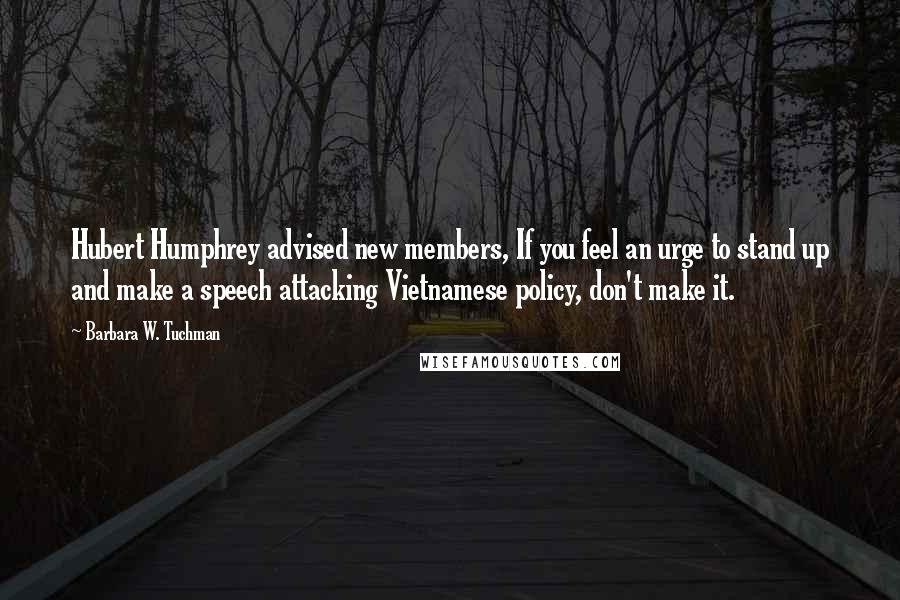 Barbara W. Tuchman Quotes: Hubert Humphrey advised new members, If you feel an urge to stand up and make a speech attacking Vietnamese policy, don't make it.