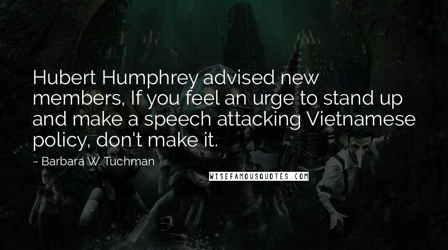 Barbara W. Tuchman Quotes: Hubert Humphrey advised new members, If you feel an urge to stand up and make a speech attacking Vietnamese policy, don't make it.