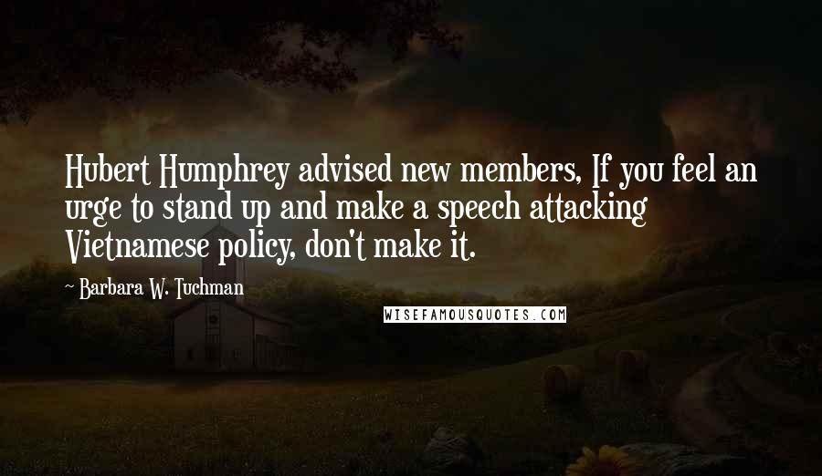 Barbara W. Tuchman Quotes: Hubert Humphrey advised new members, If you feel an urge to stand up and make a speech attacking Vietnamese policy, don't make it.